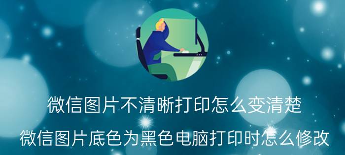 微信图片不清晰打印怎么变清楚 微信图片底色为黑色电脑打印时怎么修改？